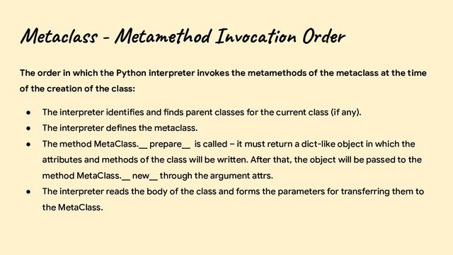 Metaclass - Metamethod Invocation Order
The order in which the Python interpreter invokes the metamethods of the metaclass at the time
of the creation of the class:
● The interpreter identifies and finds parent classes for the current class (if any).
● The interpreter defines the metaclass.
● The method MetaClass.__ prepare__ is called – it must return a dict-like object in which the
attributes and methods of the class will be written. After that, the object will be passed to the
method MetaClass.__ new__ through the argument attrs.
● The interpreter reads the body of the class and forms the parameters for transferring them to
the MetaClass.
