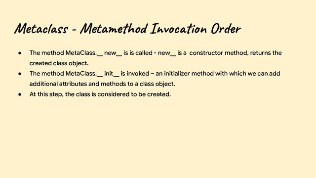 Metaclass - Metamethod Invocation Order
● The method MetaClass.__ new__ is is called - new__ is a constructor method, returns the
created class object.
● The method MetaClass.__ init__ is invoked – an initializer method with which we can add
additional attributes and methods to a class object.
● At this step, the class is considered to be created.
