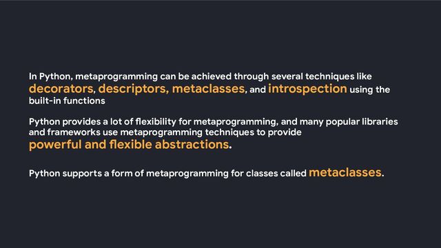 In Python, metaprogramming can be achieved through several techniques like
decorators, descriptors, metaclasses, and introspection using the
built-in functions
Python provides a lot of flexibility for metaprogramming, and many popular libraries
and frameworks use metaprogramming techniques to provide
powerful and flexible abstractions.
Python supports a form of metaprogramming for classes called metaclasses.
