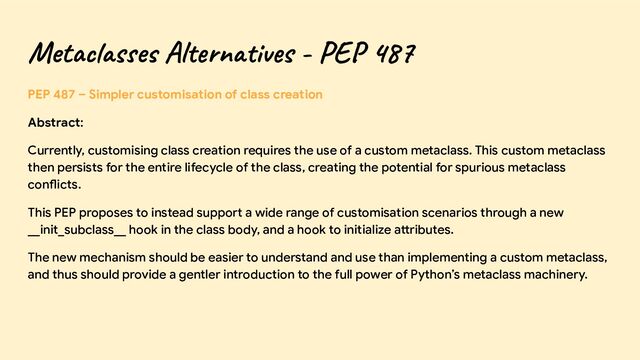 Metaclasses Alternatives - PEP 487
PEP 487 – Simpler customisation of class creation
Abstract:
Currently, customising class creation requires the use of a custom metaclass. This custom metaclass
then persists for the entire lifecycle of the class, creating the potential for spurious metaclass
conflicts.
This PEP proposes to instead support a wide range of customisation scenarios through a new
__init_subclass__ hook in the class body, and a hook to initialize attributes.
The new mechanism should be easier to understand and use than implementing a custom metaclass,
and thus should provide a gentler introduction to the full power of Python’s metaclass machinery.
