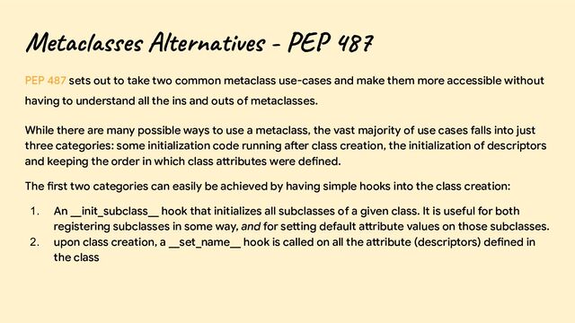 Metaclasses Alternatives - PEP 487
PEP 487 sets out to take two common metaclass use-cases and make them more accessible without
having to understand all the ins and outs of metaclasses.
While there are many possible ways to use a metaclass, the vast majority of use cases falls into just
three categories: some initialization code running after class creation, the initialization of descriptors
and keeping the order in which class attributes were defined.
The first two categories can easily be achieved by having simple hooks into the class creation:
1. An __init_subclass__ hook that initializes all subclasses of a given class. It is useful for both
registering subclasses in some way, and for setting default attribute values on those subclasses.
2. upon class creation, a __set_name__ hook is called on all the attribute (descriptors) defined in
the class
