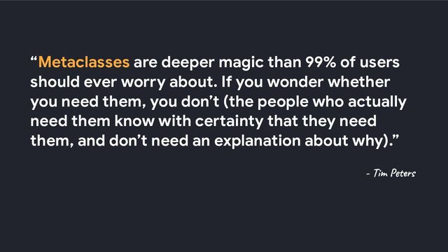 “Metaclasses are deeper magic than 99% of users
should ever worry about. If you wonder whether
you need them, you don’t (the people who actually
need them know with certainty that they need
them, and don’t need an explanation about why).”
- Tim Peters

