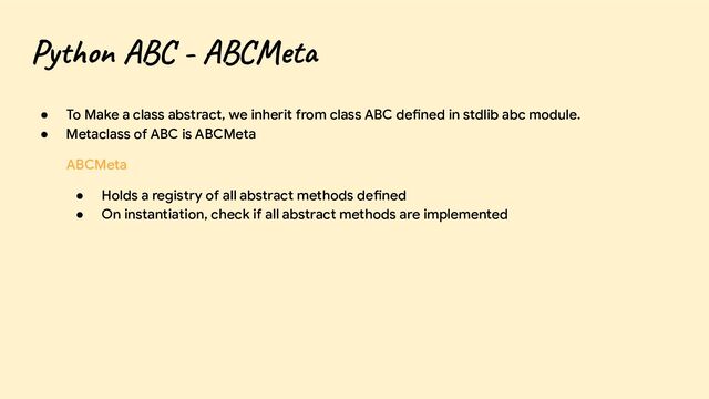 Python ABC - ABCMeta
● To Make a class abstract, we inherit from class ABC defined in stdlib abc module.
● Metaclass of ABC is ABCMeta
ABCMeta
● Holds a registry of all abstract methods defined
● On instantiation, check if all abstract methods are implemented

