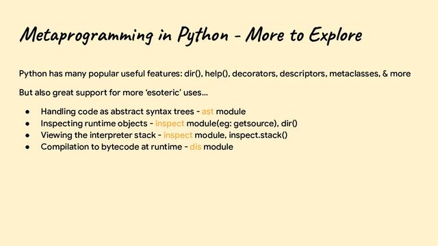 Metaprogramming in Python - More to Explore
Python has many popular useful features: dir(), help(), decorators, descriptors, metaclasses, & more
But also great support for more ‘esoteric’ uses…
● Handling code as abstract syntax trees - ast module
● Inspecting runtime objects - inspect module(eg: getsource), dir()
● Viewing the interpreter stack - inspect module, inspect.stack()
● Compilation to bytecode at runtime - dis module
