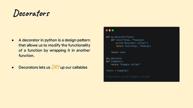 ● A decorator in python is a design pattern
that allows us to modify the functionality
of a function by wrapping it in another
function.
● Decorators lets us DRY up our callables
Decorators
