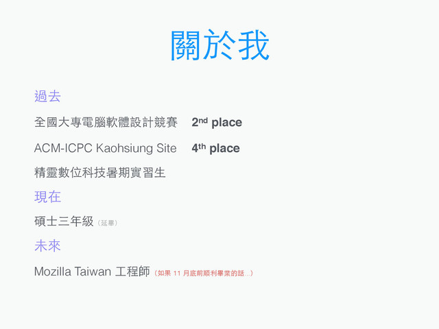 關於我
過去
全國⼤大專電腦軟體設計競賽 2nd place
ACM-ICPC Kaohsiung Site 4th place
精靈數位科技暑期實習⽣生
現在
碩⼠士三年級（延畢）
未來
Mozilla Taiwan ⼯工程師（如果 11 ⽉月底前順利畢業的話...）
