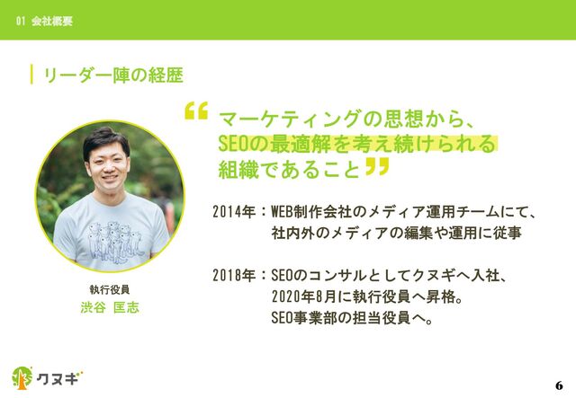 リーダー陣の経歴
01 会社概要
6
執行役員
渋谷 匡志
マーケティングの思想から、
SEOの最適解を考え続けられる
組織であること
2014年：WEB制作会社のメディア運用チームにて、
社内外のメディアの編集や運用に従事
2018年：SEOのコンサルとしてクヌギへ入社、
2020年8月に執行役員へ昇格。
SEO事業部の担当役員へ。
