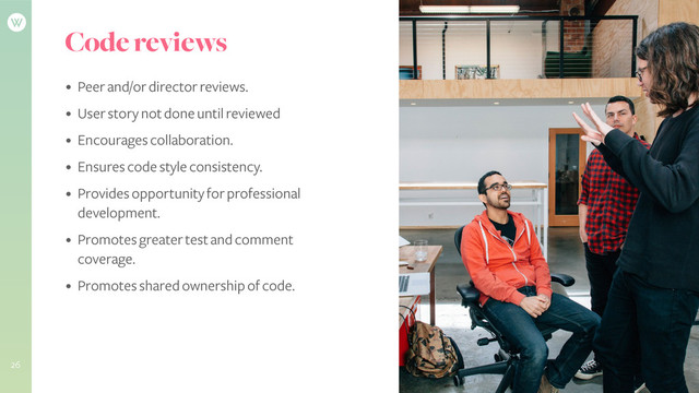 Code reviews
• Peer and/or director reviews.
• User story not done until reviewed
• Encourages collaboration.
• Ensures code style consistency.
• Provides opportunity for professional
development.
• Promotes greater test and comment
coverage.
• Promotes shared ownership of code.
26
