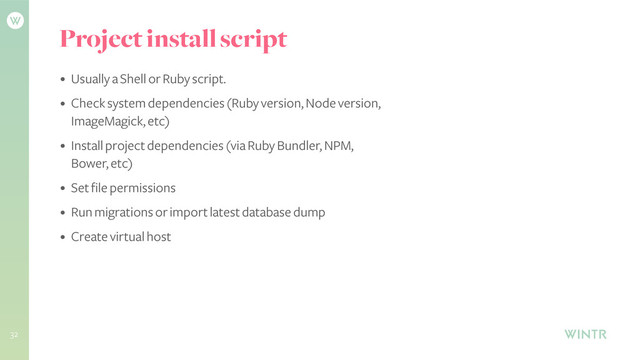 Project install script
• Usually a Shell or Ruby script.
• Check system dependencies (Ruby version, Node version,
ImageMagick, etc)
• Install project dependencies (via Ruby Bundler, NPM,
Bower, etc)
• Set file permissions
• Run migrations or import latest database dump
• Create virtual host
!
32
