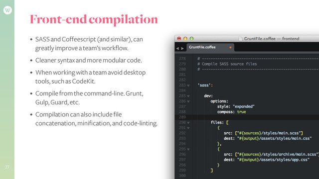 Front-end compilation
• SASS and Coffeescript (and similar), can
greatly improve a team’s workflow.
• Cleaner syntax and more modular code.
• When working with a team avoid desktop
tools, such as CodeKit.
• Compile from the command-line. Grunt,
Gulp, Guard, etc.
• Compilation can also include file
concatenation, minification, and c0de-linting.
!
!
!
33
