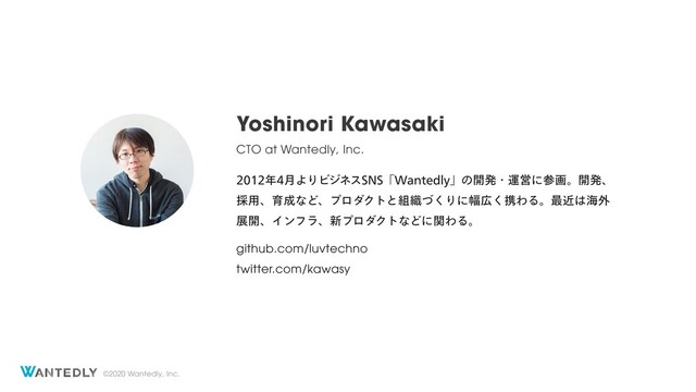 ©2020 Wantedly, Inc.
Yoshinori Kawasaki
CTO at Wantedly, Inc.
೥݄ΑΓϏδωε4/4ʮ8BOUFEMZʯͷ։ൃɾӡӦʹࢀըɻ։ൃɺ
࠾༻ɺҭ੒ͳͲɺϓϩμΫτͱ૊৫ͮ͘Γʹ෯޿͘ܞΘΔɻ࠷ۙ͸ւ֎
ల։ɺΠϯϑϥɺ৽ϓϩμΫτͳͲʹؔΘΔɻ
github.com/luvtechno
twitter.com/kawasy
