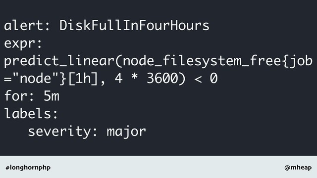 @mheap
#longhornphp
alert: DiskFullInFourHours
expr:
predict_linear(node_filesystem_free{job
="node"}[1h], 4 * 3600) < 0
for: 5m
labels:
severity: major
