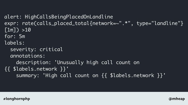 @mheap
#longhornphp
alert: HighCallsBeingPlacedOnLandline
expr: rate(calls_placed_total{network=~".*", type="landline"}
[1m]) >10
for: 5m
labels:
severity: critical
annotations:
description: 'Unusually high call count on
{{ $labels.network }}'
summary: 'High call count on {{ $labels.network }}'
