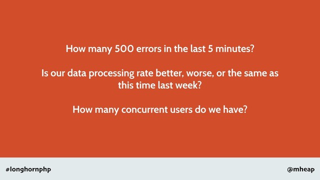 @mheap
#longhornphp
How many 500 errors in the last 5 minutes?
Is our data processing rate better, worse, or the same as
this time last week?
How many concurrent users do we have?
