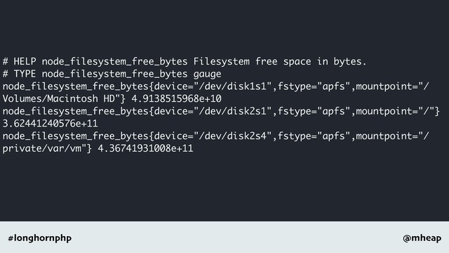@mheap
#longhornphp
# HELP node_filesystem_free_bytes Filesystem free space in bytes.
# TYPE node_filesystem_free_bytes gauge
node_filesystem_free_bytes{device="/dev/disk1s1",fstype="apfs",mountpoint="/
Volumes/Macintosh HD"} 4.9138515968e+10
node_filesystem_free_bytes{device="/dev/disk2s1",fstype="apfs",mountpoint="/"}
3.62441240576e+11
node_filesystem_free_bytes{device="/dev/disk2s4",fstype="apfs",mountpoint="/
private/var/vm"} 4.36741931008e+11
