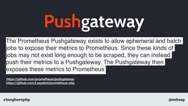 @mheap
#longhornphp
Pushgateway
The Prometheus Pushgateway exists to allow ephemeral and batch
jobs to expose their metrics to Prometheus. Since these kinds of
jobs may not exist long enough to be scraped, they can instead
push their metrics to a Pushgateway. The Pushgateway then
exposes these metrics to Prometheus
https://github.com/prometheus/pushgateway
https://github.com/Lazyshot/prometheus-php
