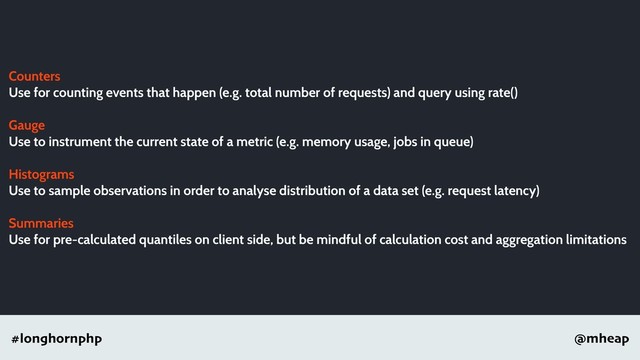 @mheap
#longhornphp
Counters
Use for counting events that happen (e.g. total number of requests) and query using rate()
Gauge
Use to instrument the current state of a metric (e.g. memory usage, jobs in queue)
Histograms
Use to sample observations in order to analyse distribution of a data set (e.g. request latency)
Summaries
Use for pre-calculated quantiles on client side, but be mindful of calculation cost and aggregation limitations
