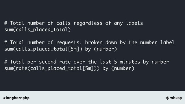 @mheap
#longhornphp
# Total number of calls regardless of any labels
sum(calls_placed_total)
# Total number of requests, broken down by the number label
sum(calls_placed_total[5m]) by (number)
# Total per-second rate over the last 5 minutes by number
sum(rate(calls_placed_total[5m])) by (number)
