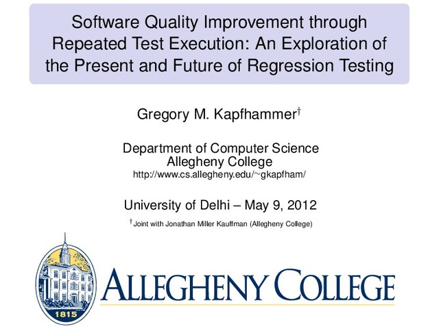 Software Quality Improvement through
Repeated Test Execution: An Exploration of
the Present and Future of Regression Testing
Gregory M. Kapfhammer†
Department of Computer Science
Allegheny College
http://www.cs.allegheny.edu/∼gkapfham/
University of Delhi – May 9, 2012
†Joint with Jonathan Miller Kauffman (Allegheny College)
