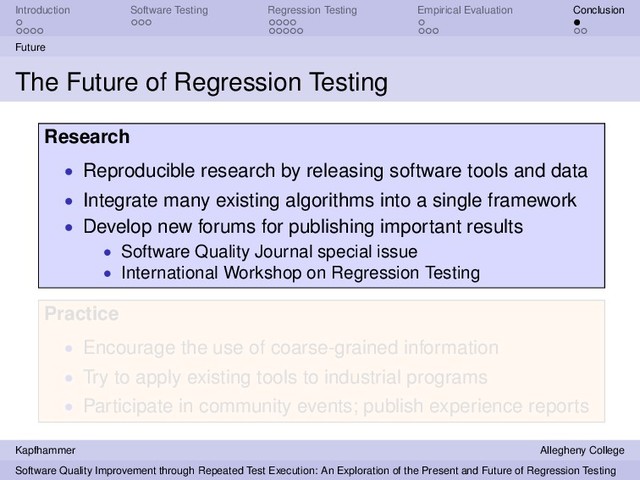 Introduction Software Testing Regression Testing Empirical Evaluation Conclusion
Future
The Future of Regression Testing
Research
• Reproducible research by releasing software tools and data
• Integrate many existing algorithms into a single framework
• Develop new forums for publishing important results
• Software Quality Journal special issue
• International Workshop on Regression Testing
Practice
• Encourage the use of coarse-grained information
• Try to apply existing tools to industrial programs
• Participate in community events; publish experience reports
Kapfhammer Allegheny College
Software Quality Improvement through Repeated Test Execution: An Exploration of the Present and Future of Regression Testing
