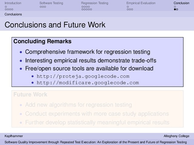 Introduction Software Testing Regression Testing Empirical Evaluation Conclusion
Conclusions
Conclusions and Future Work
Concluding Remarks
• Comprehensive framework for regression testing
• Interesting empirical results demonstrate trade-offs
• Free/open source tools are available for download
• http://proteja.googlecode.com
• http://modificare.googlecode.com
Future Work
• Add new algorithms for regression testing
• Conduct experiments with more case study applications
• Further develop statistically meaningful empirical results
Kapfhammer Allegheny College
Software Quality Improvement through Repeated Test Execution: An Exploration of the Present and Future of Regression Testing
