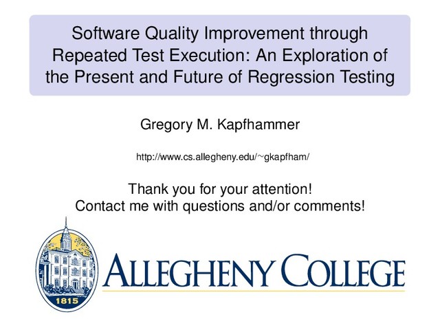Software Quality Improvement through
Repeated Test Execution: An Exploration of
the Present and Future of Regression Testing
Gregory M. Kapfhammer
http://www.cs.allegheny.edu/∼gkapfham/
Thank you for your attention!
Contact me with questions and/or comments!
