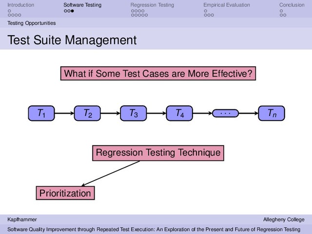 Introduction Software Testing Regression Testing Empirical Evaluation Conclusion
Testing Opportunities
Test Suite Management
T1 T2
T3 T4
. . . Tn
Regression Testing Technique
What if Some Test Cases are More Effective?
T3 Tn
Prioritization
T3 Tn T1 T4
. . . T2
T1 T2
T3 T4
. . . Tn
Kapfhammer Allegheny College
Software Quality Improvement through Repeated Test Execution: An Exploration of the Present and Future of Regression Testing
