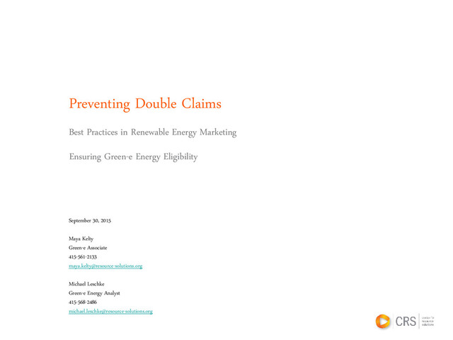 Preventing Double Claims
Best Practices in Renewable Energy Marketing
September 30, 2015
Maya Kelty
Green-e Associate
415-561-2133
maya.kelty@resource-solutions.org
Michael Leschke
Green-e Energy Analyst
415-568-2486
michael.leschke@resource-solutions.org
Ensuring Green-e Energy Eligibility
