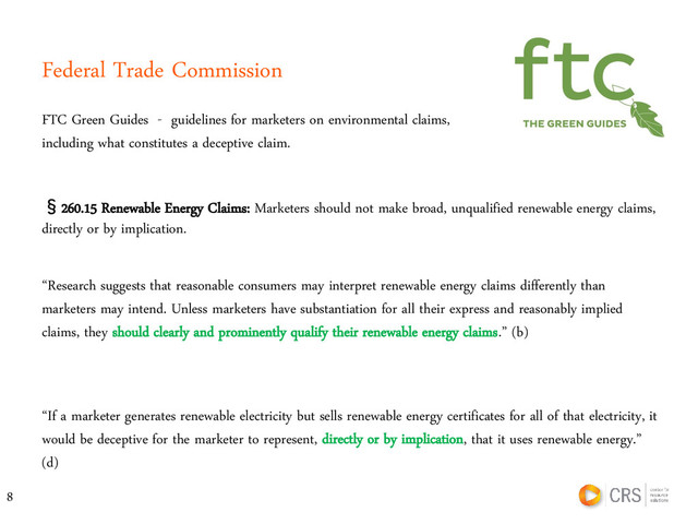 Federal Trade Commission
FTC Green Guides - guidelines for marketers on environmental claims,
including what constitutes a deceptive claim.
8
§260.15 Renewable Energy Claims: Marketers should not make broad, unqualified renewable energy claims,
directly or by implication.
“If a marketer generates renewable electricity but sells renewable energy certificates for all of that electricity, it
would be deceptive for the marketer to represent, directly or by implication, that it uses renewable energy.”
(d)
“Research suggests that reasonable consumers may interpret renewable energy claims differently than
marketers may intend. Unless marketers have substantiation for all their express and reasonably implied
claims, they should clearly and prominently qualify their renewable energy claims.” (b)
