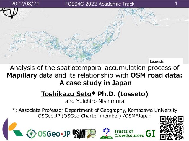 2022/08/24 FOSS4G 2022 Academic Track 1
Analysis of the spatiotemporal accumulation process of
Mapillary data and its relationship with OSM road data:
A case study in Japan
Toshikazu Seto* Ph.D. (tosseto)
and Yuichiro Nishimura
*: Associate Professor Department of Geography, Komazawa University
OSGeo.JP (OSGeo Charter member) /OSMFJapan
DOI: 10.5194/isprs-archives-XLVIII-4-W1-2022-403-2022
A02
KOMAZAWA UNIVERSITY
Visual Identity Guidelines
ϩΰλΠϓ
,ϚʔΫʴ࿨จϩΰλΠϓͷ૊Έ߹Θͤ
͸ɺ
ࠨͷछͰ͢ɻ
ԣ
جຊܗͱ͠ɺ
༏ઌతʹ࢖༻͠·͢ɻ
ԣ
ϫϯϙΠϯτͳͲɺ
ʮԣʯ
͕഑ஔ͠ʹ͍͘
৔߹ʹ࢖༻͠·͢ɻ
ॎ
ॎܕαΠϯͳͲɺ
ࡉ௕͍഑ஔʹ࢖༻͠·͢ɻ
ඞͣϚελʔσʔλΛ࢖༻͍ͯͩ͘͠͞ɻ
ࠨهҎ֎ͷ૊Έ߹ΘͤΛ࡞੒͠ͳ͍Ͱ
͍ͩ͘͞ɻ
ॎ
