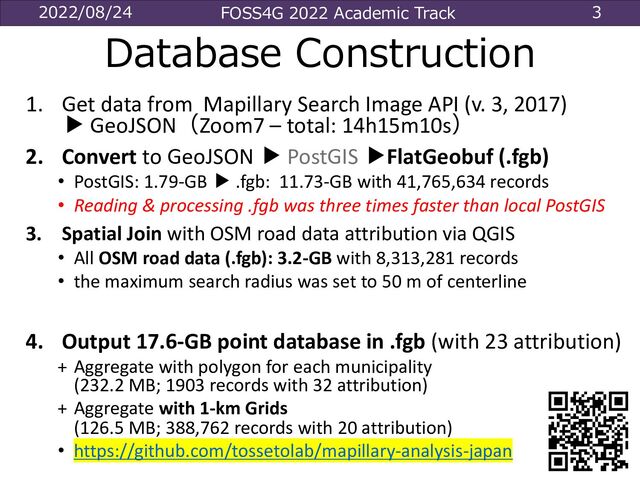 2022/08/24 FOSS4G 2022 Academic Track 3
Database Construction
1. Get data from Mapillary Search Image API (v. 3, 2017)
▶ GeoJSON（Zoom7 – total: 14h15m10s）
2. Convert to GeoJSON ▶ PostGIS ▶FlatGeobuf (.fgb)
• PostGIS: 1.79-GB ▶ .fgb: 11.73-GB with 41,765,634 records
• Reading & processing .fgb was three times faster than local PostGIS
3. Spatial Join with OSM road data attribution via QGIS
• All OSM road data (.fgb): 3.2-GB with 8,313,281 records
• the maximum search radius was set to 50 m of centerline
4. Output 17.6-GB point database in .fgb (with 23 attribution)
+ Aggregate with polygon for each municipality
(232.2 MB; 1903 records with 32 attribution)
+ Aggregate with 1-km Grids
(126.5 MB; 388,762 records with 20 attribution)
• https://github.com/tossetolab/mapillary-analysis-japan
