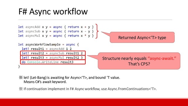 F# Async workflow
Structure nearly equals “async-await.”
That’s CPS?
Returned Async<‘T> type
※ let! (Let-Bang) is awaiting for Async<‘T>, and bound ‘T value.
Means C#’s await keyword.
※ If continuation implement in F# Asyncworkflow, use Async.FromContinuations<‘T>.
