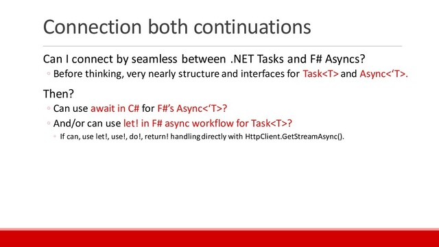 Connection both continuations
Can I connect by seamless between .NET Tasks and F# Asyncs?
◦ Before thinking, very nearly structure and interfaces for Task and Async<‘T>.
Then?
◦ Can use await in C# for F#’s Async<‘T>?
◦ And/or can use let! in F# async workflow for Task?
◦ If can, use let!, use!, do!, return! handling directly with HttpClient.GetStreamAsync().
