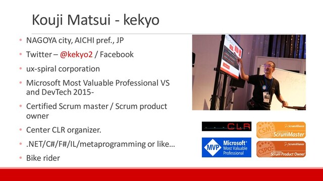 Kouji Matsui - kekyo
• NAGOYA city, AICHI pref., JP
• Twitter – @kekyo2 / Facebook
• ux-spiral corporation
• Microsoft Most Valuable Professional VS
and DevTech 2015-
• Certified Scrum master / Scrum product
owner
• Center CLR organizer.
• .NET/C#/F#/IL/metaprogramming or like…
• Bike rider
