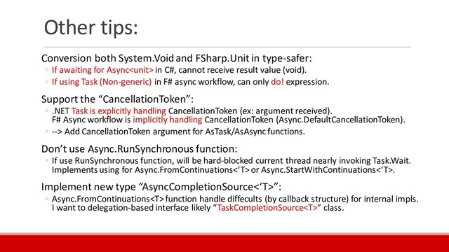 Other tips:
Conversion both System.Voidand FSharp.Unit in type-safer:
◦ If awaiting for Async in C#, cannot receive result value (void).
◦ If using Task (Non-generic) in F# async workflow, can only do! expression.
Support the “CancellationToken”:
◦ .NET Task is explicitly handling CancellationToken (ex: argument received).
F# Async workflow is implicitly handling CancellationToken (Async.DefaultCancellationToken).
◦ --> Add CancellationToken argument for AsTask/AsAsyncfunctions.
Don’t use Async.RunSynchronous function:
◦ If use RunSynchronous function, will be hard-blocked current thread nearly invoking Task.Wait.
Implements using for Async.FromContinuations<‘T>or Async.StartWithContinuations<‘T>.
Implement new type “AsyncCompletionSource<‘T>”:
◦ Async.FromContinuations function handle diffecults (by callback structure) for internal impls.
I want to delegation-based interface likely “TaskCompletionSource” class.
