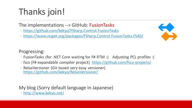Thanks join!
The implementations --> GitHub: FusionTasks
◦ https://github.com/kekyo/FSharp.Control.FusionTasks
◦ https://www.nuget.org/packages/FSharp.Control.FusionTasks.FS40/
Progressing:
◦ FusionTasks (for .NET Core waiting for F# RTM :) Adjusting PCL profiles :(
◦ fscx (F# expandable compiler project) https://github.com/fscx-projects/
◦ RelaxVersioner (Git based very easy versioner)
https://github.com/kekyo/RelaxVersioner/
My blog (Sorry default language in Japanese)
◦ http://www.kekyo.net/
