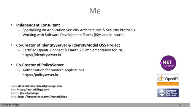 2
@leastprivilege
Me
• Independent Consultant
– Specializing on Application Security Architectures & Security Protocols
– Working with Software Development Teams (ISVs and in-house)
• Co-Creator of IdentityServer & IdentityModel OSS Project
– Certified OpenID Connect & OAuth 2.0 Implementation for .NET
– https://identityserver.io
• Co-Creator of PolicyServer
– Authorization for modern Applications
– https://policyserver.io
email dominick.baier@leastprivilege.com
blog https://leastprivilege.com
twitter @leastprivilege
slides https://speakerdeck.com/leastprivilege
