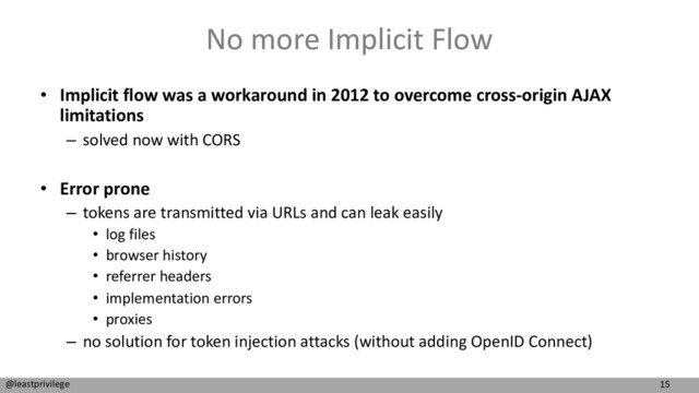 15
@leastprivilege
No more Implicit Flow
• Implicit flow was a workaround in 2012 to overcome cross-origin AJAX
limitations
– solved now with CORS
• Error prone
– tokens are transmitted via URLs and can leak easily
• log files
• browser history
• referrer headers
• implementation errors
• proxies
– no solution for token injection attacks (without adding OpenID Connect)
