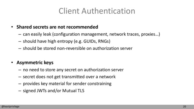20
@leastprivilege
Client Authentication
• Shared secrets are not recommended
– can easily leak (configuration management, network traces, proxies…)
– should have high entropy (e.g. GUIDs, RNGs)
– should be stored non-reversible on authorization server
• Asymmetric keys
– no need to store any secret on authorization server
– secret does not get transmitted over a network
– provides key material for sender constraining
– signed JWTs and/or Mutual TLS
