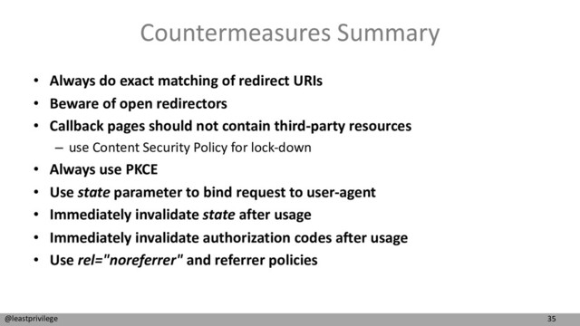 35
@leastprivilege
Countermeasures Summary
• Always do exact matching of redirect URIs
• Beware of open redirectors
• Callback pages should not contain third-party resources
– use Content Security Policy for lock-down
• Always use PKCE
• Use state parameter to bind request to user-agent
• Immediately invalidate state after usage
• Immediately invalidate authorization codes after usage
• Use rel="noreferrer" and referrer policies
