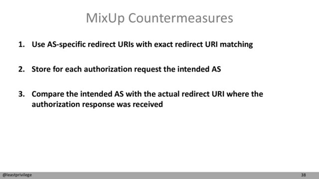 38
@leastprivilege
MixUp Countermeasures
1. Use AS-specific redirect URIs with exact redirect URI matching
2. Store for each authorization request the intended AS
3. Compare the intended AS with the actual redirect URI where the
authorization response was received
