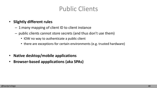 40
@leastprivilege
Public Clients
• Slightly different rules
– 1:many mapping of client ID to client instance
– public clients cannot store secrets (and thus don’t use them)
• IOW no way to authenticate a public client
• there are exceptions for certain environments (e.g. trusted hardware)
• Native desktop/mobile applications
• Browser-based appplications (aka SPAs)
