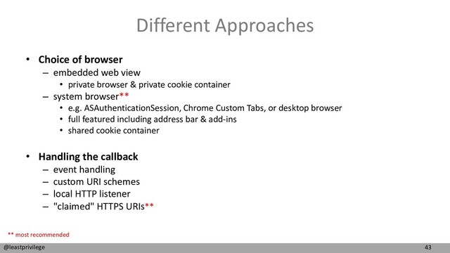43
@leastprivilege
Different Approaches
• Choice of browser
– embedded web view
• private browser & private cookie container
– system browser**
• e.g. ASAuthenticationSession, Chrome Custom Tabs, or desktop browser
• full featured including address bar & add-ins
• shared cookie container
• Handling the callback
– event handling
– custom URI schemes
– local HTTP listener
– "claimed" HTTPS URIs**
** most recommended
