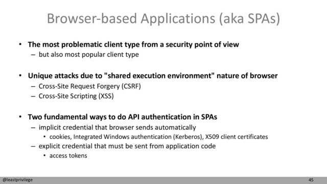 45
@leastprivilege
Browser-based Applications (aka SPAs)
• The most problematic client type from a security point of view
– but also most popular client type
• Unique attacks due to "shared execution environment" nature of browser
– Cross-Site Request Forgery (CSRF)
– Cross-Site Scripting (XSS)
• Two fundamental ways to do API authentication in SPAs
– implicit credential that browser sends automatically
• cookies, Integrated Windows authentication (Kerberos), X509 client certificates
– explicit credential that must be sent from application code
• access tokens
