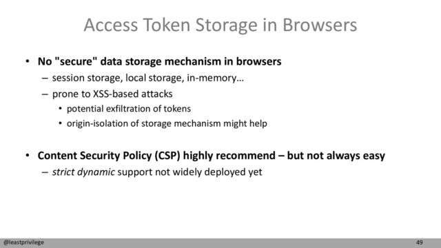 49
@leastprivilege
Access Token Storage in Browsers
• No "secure" data storage mechanism in browsers
– session storage, local storage, in-memory…
– prone to XSS-based attacks
• potential exfiltration of tokens
• origin-isolation of storage mechanism might help
• Content Security Policy (CSP) highly recommend – but not always easy
– strict dynamic support not widely deployed yet
