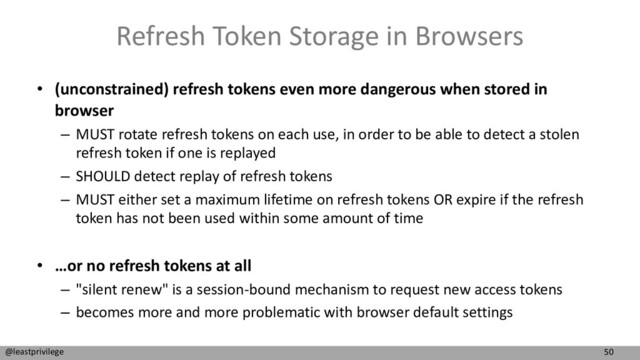 50
@leastprivilege
Refresh Token Storage in Browsers
• (unconstrained) refresh tokens even more dangerous when stored in
browser
– MUST rotate refresh tokens on each use, in order to be able to detect a stolen
refresh token if one is replayed
– SHOULD detect replay of refresh tokens
– MUST either set a maximum lifetime on refresh tokens OR expire if the refresh
token has not been used within some amount of time
• …or no refresh tokens at all
– "silent renew" is a session-bound mechanism to request new access tokens
– becomes more and more problematic with browser default settings
