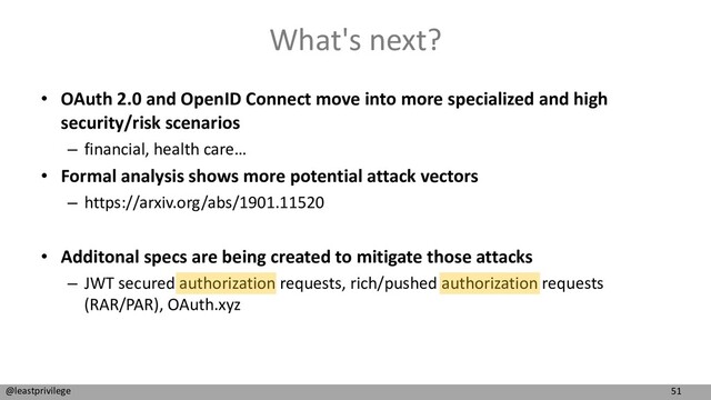 51
@leastprivilege
What's next?
• OAuth 2.0 and OpenID Connect move into more specialized and high
security/risk scenarios
– financial, health care…
• Formal analysis shows more potential attack vectors
– https://arxiv.org/abs/1901.11520
• Additonal specs are being created to mitigate those attacks
– JWT secured authorization requests, rich/pushed authorization requests
(RAR/PAR), OAuth.xyz
