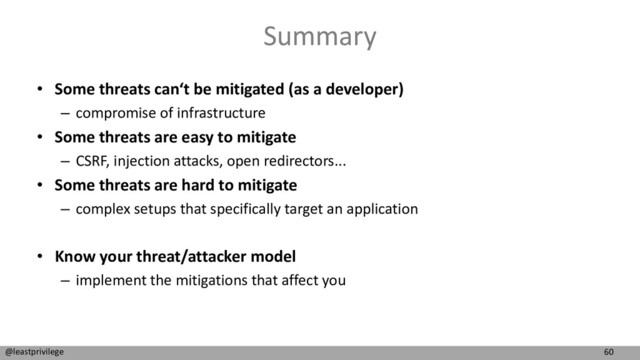 60
@leastprivilege
Summary
• Some threats can‘t be mitigated (as a developer)
– compromise of infrastructure
• Some threats are easy to mitigate
– CSRF, injection attacks, open redirectors...
• Some threats are hard to mitigate
– complex setups that specifically target an application
• Know your threat/attacker model
– implement the mitigations that affect you
