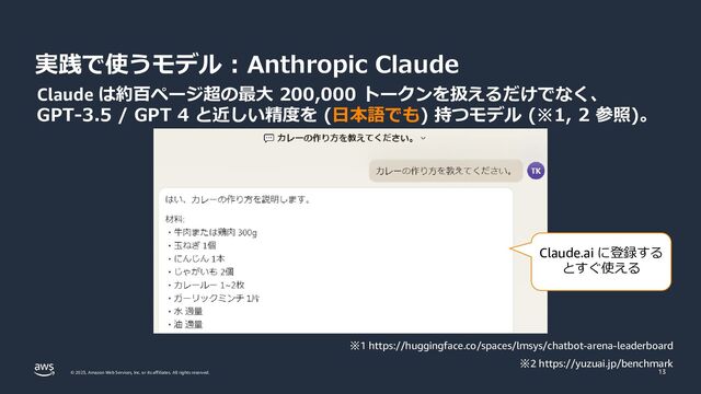 © 2023, Amazon Web Services, Inc. or its affiliates. All rights reserved.
実践で使うモデル : Anthropic Claude
13
Claude は約百ページ超の最大 200,000 トークンを扱えるだけでなく、
GPT-3.5 / GPT 4 と近しい精度を (日本語でも) 持つモデル (※1, 2 参照)。
※1 https://huggingface.co/spaces/lmsys/chatbot-arena-leaderboard
※2 https://yuzuai.jp/benchmark
Claude.ai に登録する
とすぐ使える
