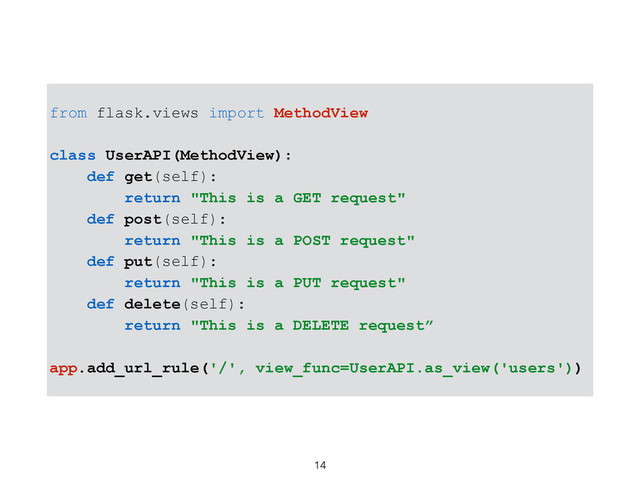 14
from flask.views import MethodView
class UserAPI(MethodView):
def get(self):
return "This is a GET request"
def post(self):
return "This is a POST request"
def put(self):
return "This is a PUT request"
def delete(self):
return "This is a DELETE request”
app.add_url_rule('/', view_func=UserAPI.as_view('users'))
